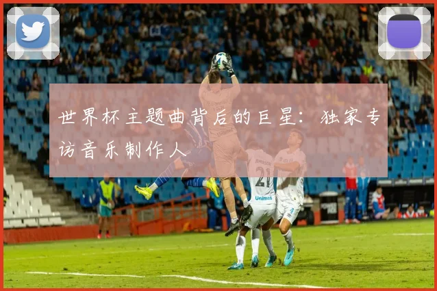 世界杯主题曲背后的巨星：独家专访音乐制作人