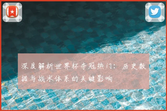 深度解析世界杯夺冠热门：历史数据与战术体系的关键影响