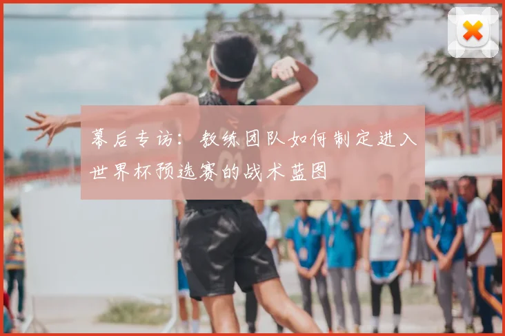 幕后专访：教练团队如何制定进入世界杯预选赛的战术蓝图