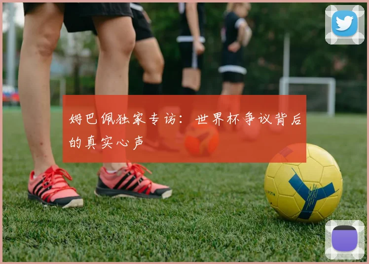 姆巴佩独家专访:世界杯争议背后的真实心声