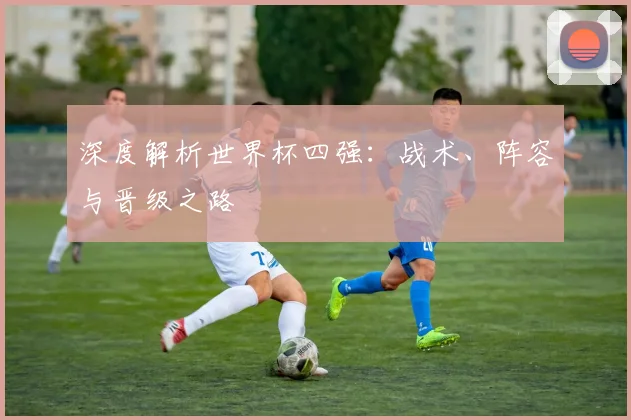 深度解析世界杯四强：战术、阵容与晋级之路
