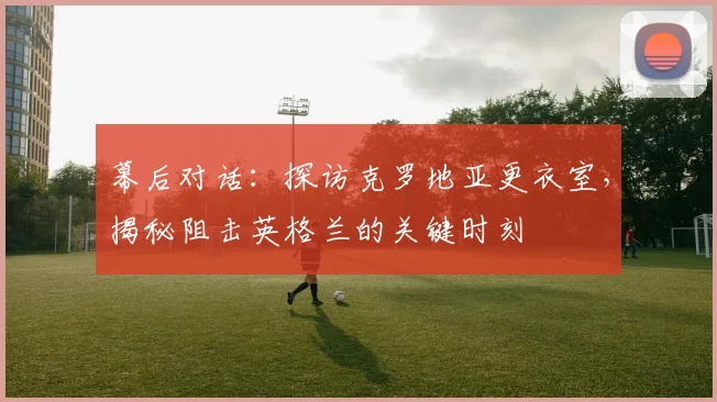 幕后对话：探访克罗地亚更衣室，揭秘阻击英格兰的关键时刻