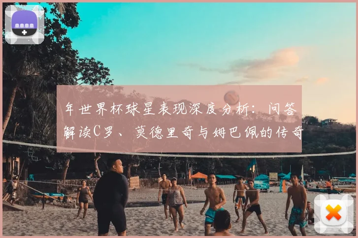年世界杯球星表现深度分析:问答解读C罗、莫德里奇与姆巴佩的传奇时刻