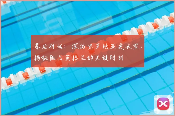 幕后对话：探访克罗地亚更衣室，揭秘阻击英格兰的关键时刻
