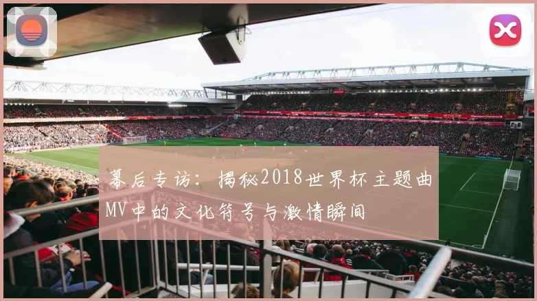 幕后专访：揭秘2018世界杯主题曲MV中的文化符号与激情瞬间