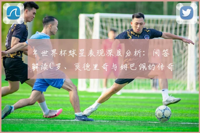 年世界杯球星表现深度分析:问答解读C罗、莫德里奇与姆巴佩的传奇时刻