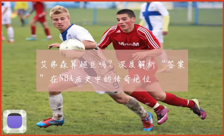 艾弗森算超巨吗？深度解析“答案”在NBA历史中的传奇地位