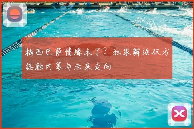 梅西巴萨情缘未了？独家解读双方接触内幕与未来走向