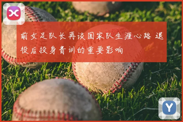 前女足队长再谈国家队生涯心路 退役后投身青训的重要影响