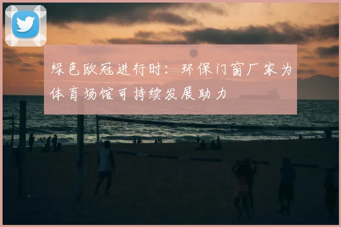 绿色欧冠进行时：环保门窗厂家为体育场馆可持续发展助力