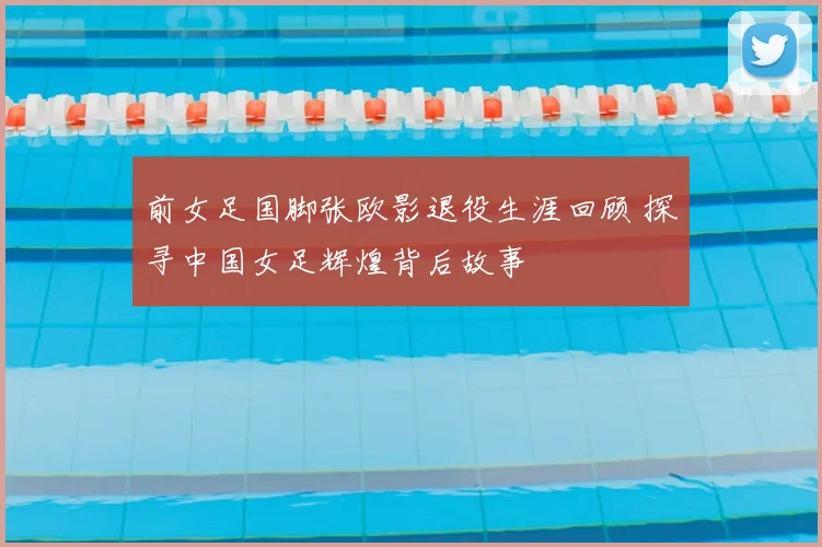 前女足国脚张欧影退役生涯回顾 探寻中国女足辉煌背后故事
