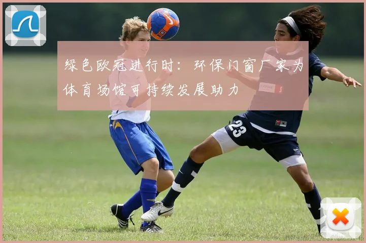 绿色欧冠进行时：环保门窗厂家为体育场馆可持续发展助力